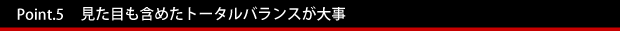 Point.5　　見た目も含めたトータルバランスが大事