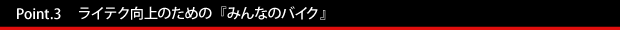 Point.3 ライテク向上のための『みんなのバイク』