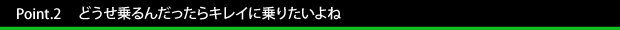 Point.2　　どうせ乗るんだったらキレイに乗りたいよね