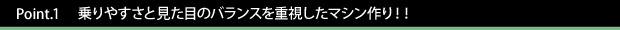 Point.1　　乗りやすさと見た目のバランスを重視したマシン作り！！