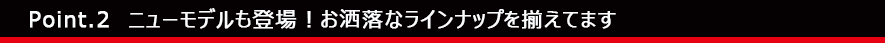 Point.2　ニューモデルも登場！お洒落なラインナップを揃えてます