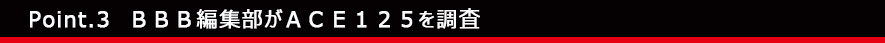 Point.3　ＢＢＢ編集部がＡＣＥ１２５を調査