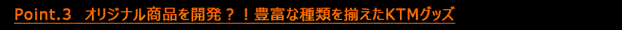 Point.3　オリジナル商品を開発？！豊富な種類を揃えたKTMグッズ