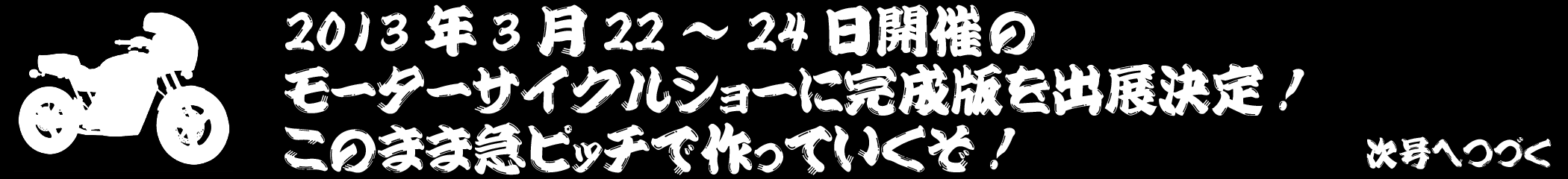 2013年3月22～24日開催のモーターサイクルショーに完成版を出展決定！　このまま急ピッチで作っていくぞ！　次号へつづく