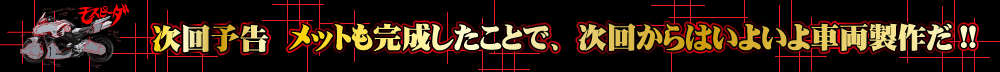 メットも完成したことで、次回からはいよいよ車両製作だ!!