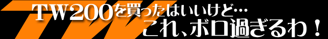 ＴＷ200を買ったはいいけど...これ、ボロ過ぎるわ！