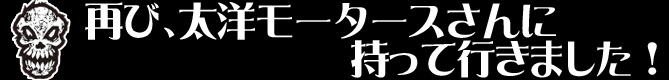 再び、太洋モータースさんに持って行きました！