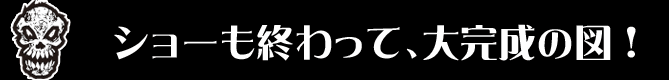 ショーも終わって、大完成の図！